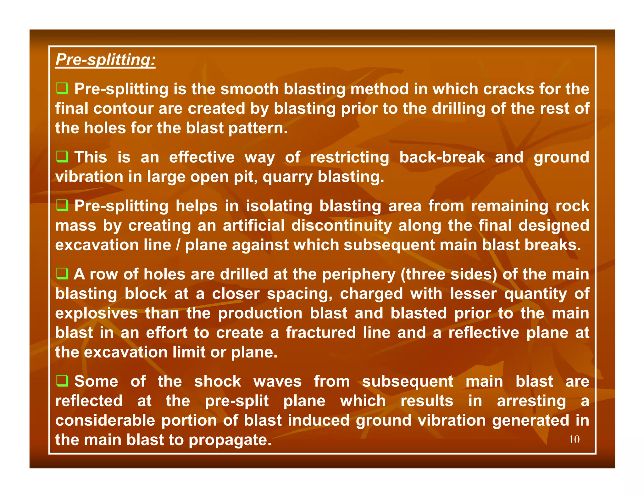 Pre-splitting:
   Pre-splitting is the smooth blasting method in which cracks for the
final contour are created by blasting prior to the drilling of the rest of
the holes for the blast pattern.
   This is an effective way of restricting back-break and ground
vibration in large open pit, quarry blasting.
  Pre-splitting helps in isolating blasting area from remaining rock
mass by creating an artificial discontinuity along the final designed
excavation line / plane against which subsequent main blast breaks.
  A row of holes are drilled at the periphery (three sides) of the main
blasting block at a closer spacing, charged with lesser quantity of
explosives than the production blast and blasted prior to the main
blast in an effort to create a fractured line and a reflective plane at
the excavation limit or plane.
   Some of the shock waves from subsequent main blast are
reflected at the pre-split plane which results in arresting a
considerable portion of blast induced ground vibration generated in
the main blast to propagate.                                    10
 
