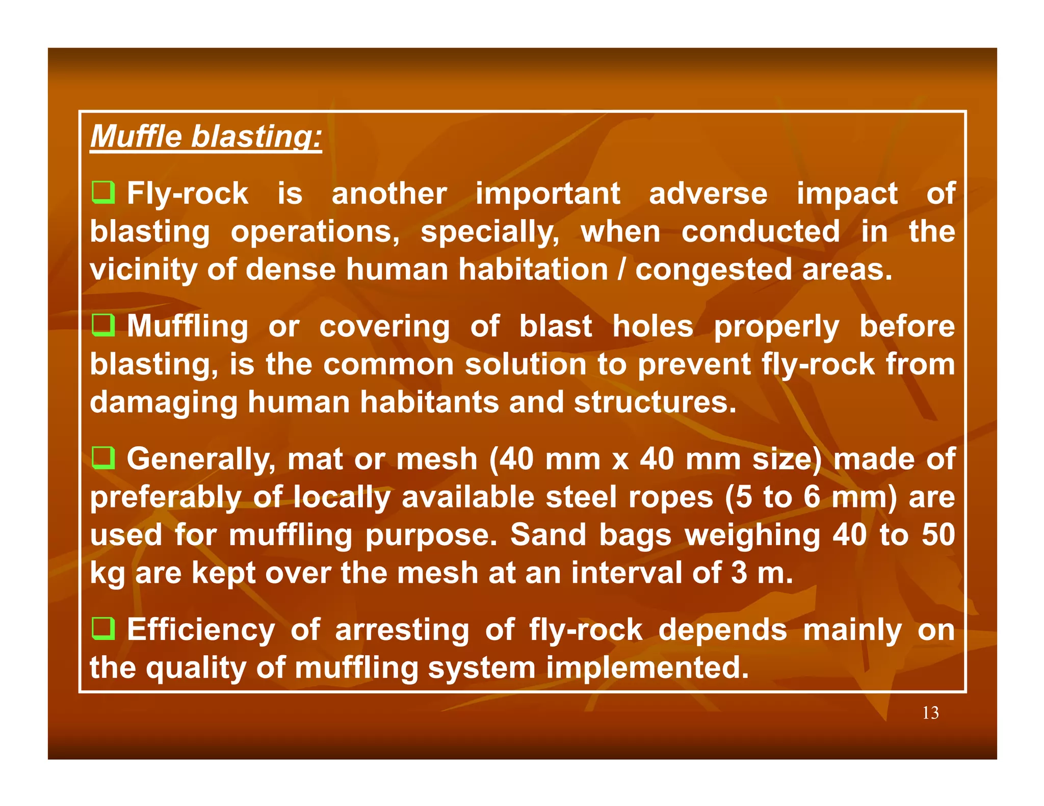 Muffle blasting:
   Fly-rock is another important adverse impact of
blasting operations, specially, when conducted in the
vicinity of dense human habitation / congested areas.
   Muffling or covering of blast holes properly before
blasting, is the common solution to prevent fly-rock from
damaging human habitants and structures.
  Generally, mat or mesh (40 mm x 40 mm size) made of
preferably of locally available steel ropes (5 to 6 mm) are
used for muffling purpose. Sand bags weighing 40 to 50
kg are kept over the mesh at an interval of 3 m.
  Efficiency of arresting of fly-rock depends mainly on
the quality of muffling system implemented.
                                                        13
 