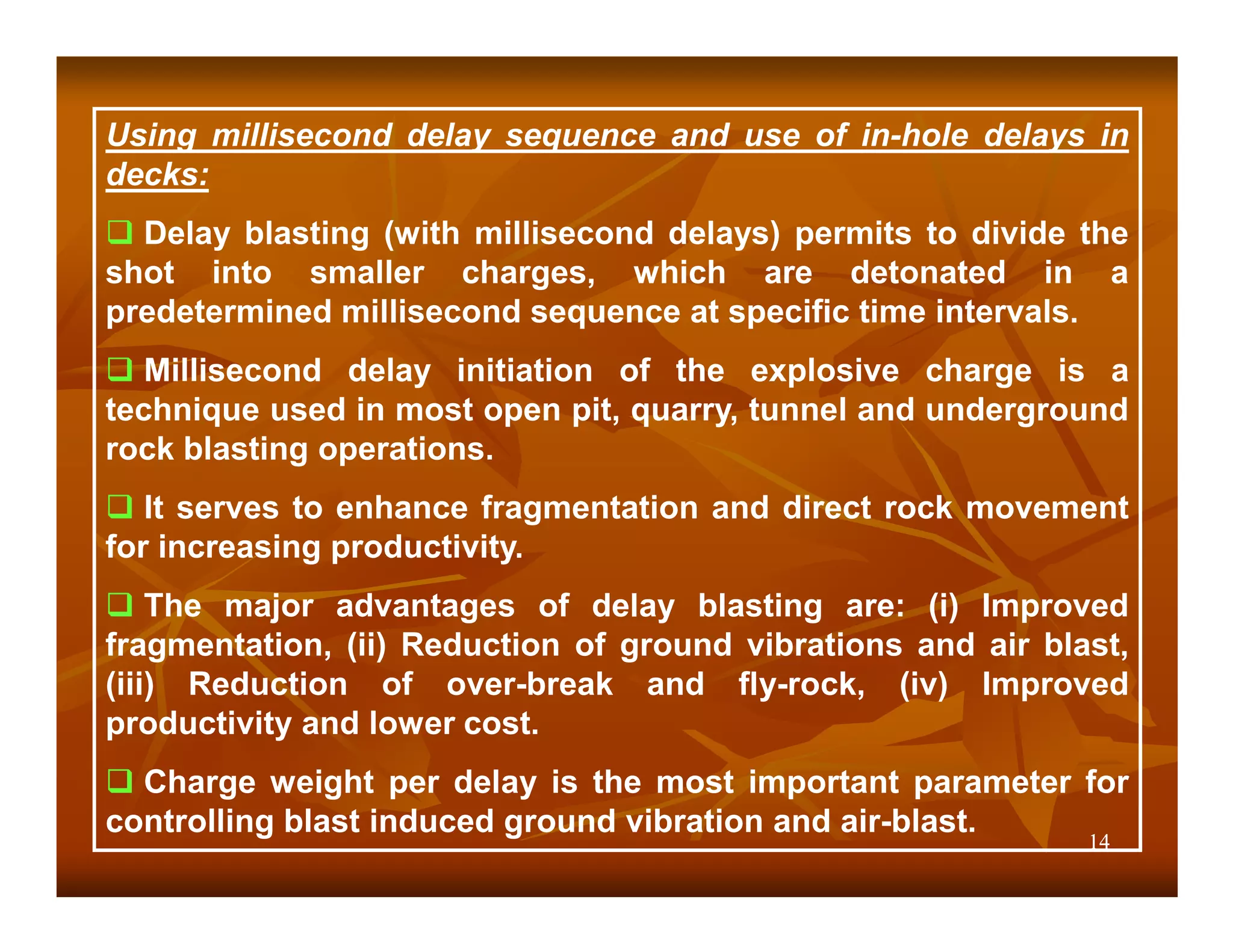 Using millisecond delay sequence and use of in-hole delays in
decks:
  Delay blasting (with millisecond delays) permits to divide the
shot into smaller charges, which are detonated in a
predetermined millisecond sequence at specific time intervals.
   Millisecond delay initiation of the explosive charge is a
technique used in most open pit, quarry, tunnel and underground
rock blasting operations.
   It serves to enhance fragmentation and direct rock movement
for increasing productivity.
    The major advantages of delay blasting are: (i) Improved
fragmentation, (ii) Reduction of ground vibrations and air blast,
(iii) Reduction of over-break and fly-rock, (iv) Improved
productivity and lower cost.
  Charge weight per delay is the most important parameter for
controlling blast induced ground vibration and air-blast.
                                                              14
 