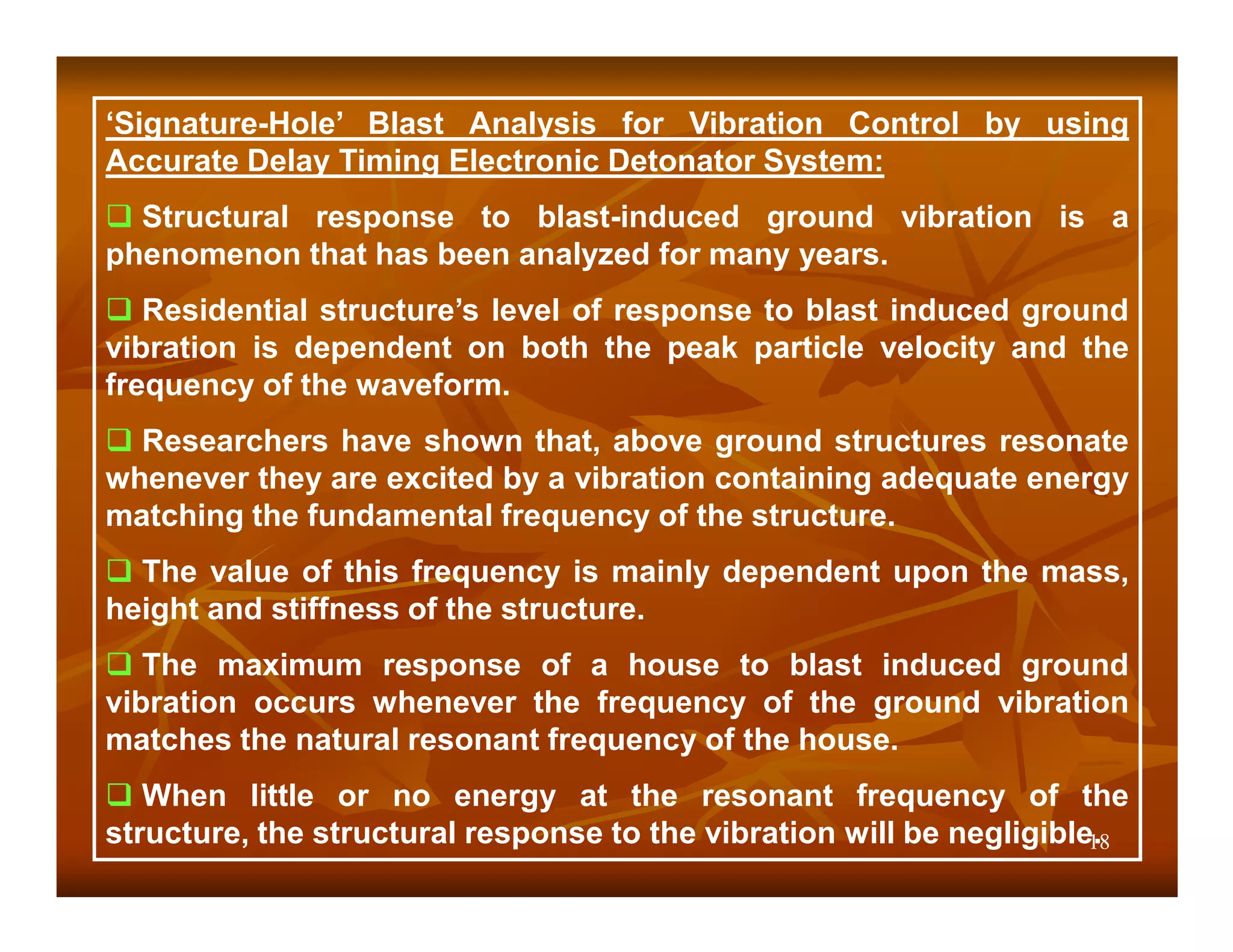 ‘Signature-Hole’ Blast Analysis for Vibration Control by using
Accurate Delay Timing Electronic Detonator System:
  Structural response to blast-induced ground vibration is a
phenomenon that has been analyzed for many years.
   Residential structure’s level of response to blast induced ground
vibration is dependent on both the peak particle velocity and the
frequency of the waveform.
  Researchers have shown that, above ground structures resonate
whenever they are excited by a vibration containing adequate energy
matching the fundamental frequency of the structure.
  The value of this frequency is mainly dependent upon the mass,
height and stiffness of the structure.
   The maximum response of a house to blast induced ground
vibration occurs whenever the frequency of the ground vibration
matches the natural resonant frequency of the house.
   When little or no energy at the resonant frequency of the
structure, the structural response to the vibration will be negligible.
                                                                      18
 
