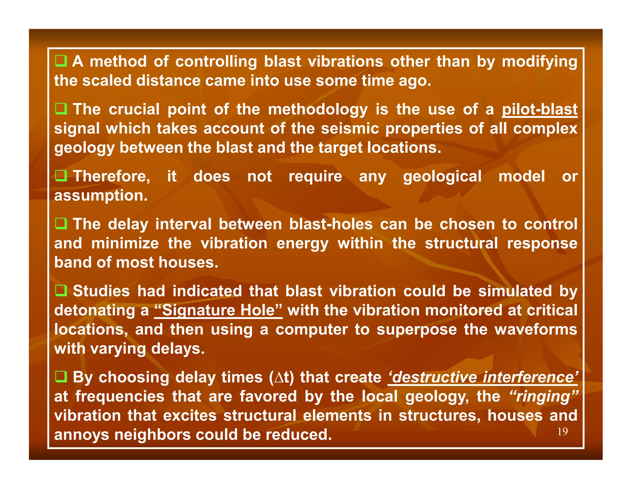 A method of controlling blast vibrations other than by modifying
the scaled distance came into use some time ago.
   The crucial point of the methodology is the use of a pilot-blast
signal which takes account of the seismic properties of all complex
geology between the blast and the target locations.
  Therefore,   it   does   not   require   any   geological   model   or
assumption.
  The delay interval between blast-holes can be chosen to control
and minimize the vibration energy within the structural response
band of most houses.
   Studies had indicated that blast vibration could be simulated by
detonating a “Signature Hole” with the vibration monitored at critical
locations, and then using a computer to superpose the waveforms
with varying delays.
   By choosing delay times (∆t) that create ‘destructive interference’
at frequencies that are favored by the local geology, the “ringing”
vibration that excites structural elements in structures, houses and
annoys neighbors could be reduced.                                 19
 