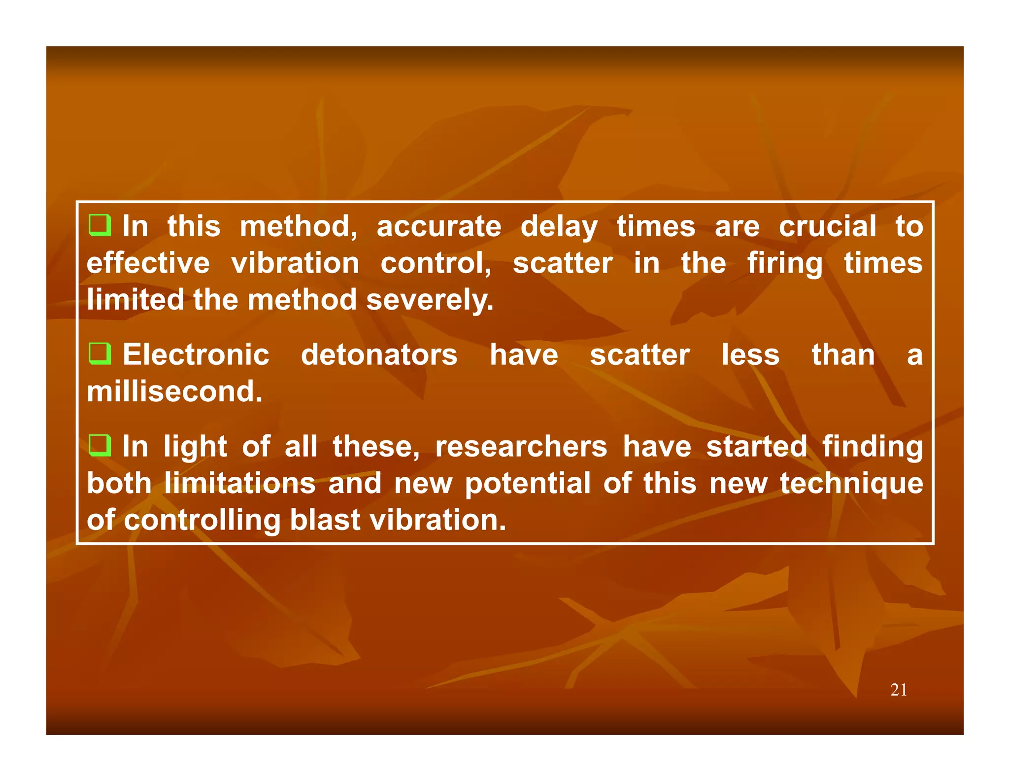 In this method, accurate delay times are crucial to
effective vibration control, scatter in the firing times
limited the method severely.
  Electronic   detonators   have   scatter   less   than    a
millisecond.
   In light of all these, researchers have started finding
both limitations and new potential of this new technique
of controlling blast vibration.




                                                           21
 