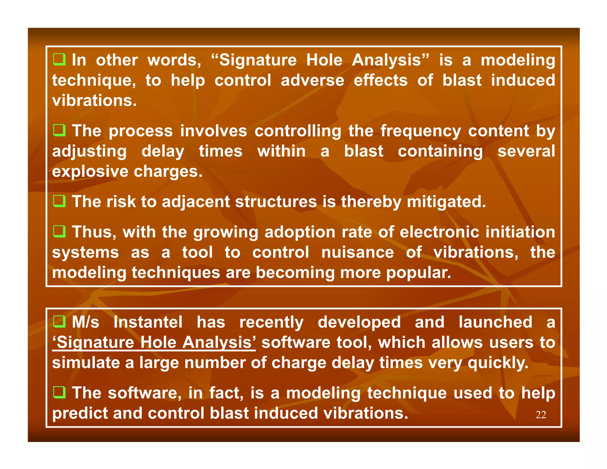 In other words, “Signature Hole Analysis” is a modeling
technique, to help control adverse effects of blast induced
vibrations.
  The process involves controlling the frequency content by
adjusting delay times within a blast containing several
explosive charges.
  The risk to adjacent structures is thereby mitigated.
  Thus, with the growing adoption rate of electronic initiation
systems as a tool to control nuisance of vibrations, the
modeling techniques are becoming more popular.

   M/s Instantel has recently developed and launched a
‘Signature Hole Analysis’ software tool, which allows users to
simulate a large number of charge delay times very quickly.
  The software, in fact, is a modeling technique used to help
predict and control blast induced vibrations.             22
 
