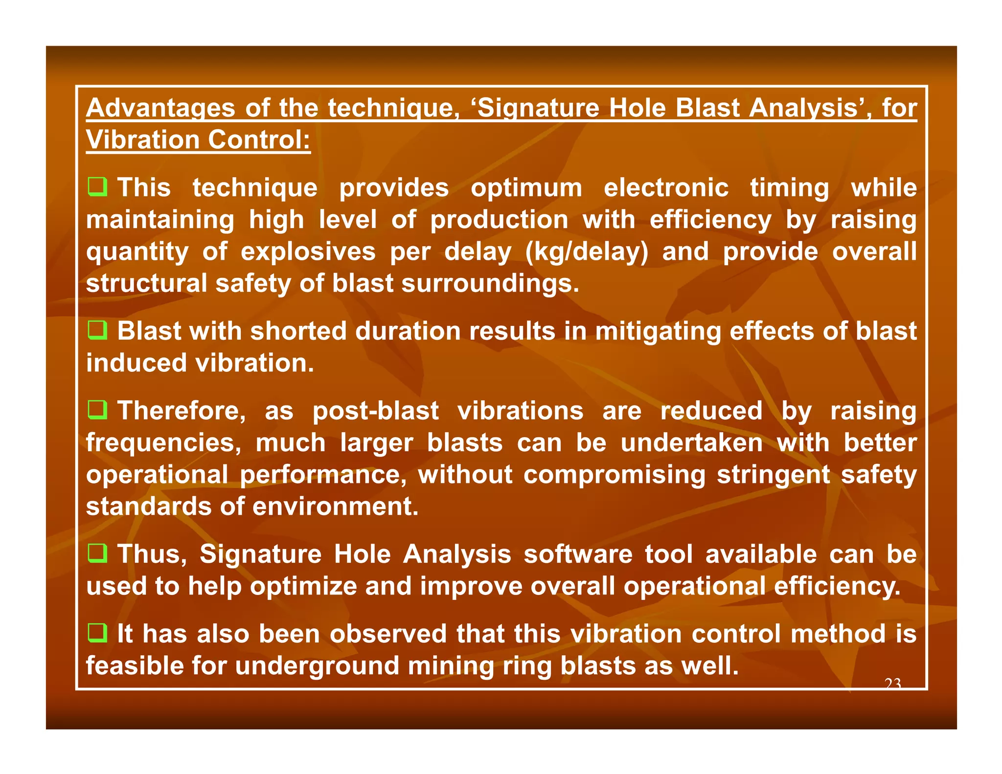 Advantages of the technique, ‘Signature Hole Blast Analysis’, for
Vibration Control:
   This technique provides optimum electronic timing while
maintaining high level of production with efficiency by raising
quantity of explosives per delay (kg/delay) and provide overall
structural safety of blast surroundings.
  Blast with shorted duration results in mitigating effects of blast
induced vibration.
   Therefore, as post-blast vibrations are reduced by raising
frequencies, much larger blasts can be undertaken with better
operational performance, without compromising stringent safety
standards of environment.
  Thus, Signature Hole Analysis software tool available can be
used to help optimize and improve overall operational efficiency.
   It has also been observed that this vibration control method is
feasible for underground mining ring blasts as well.
                                                                 23
 