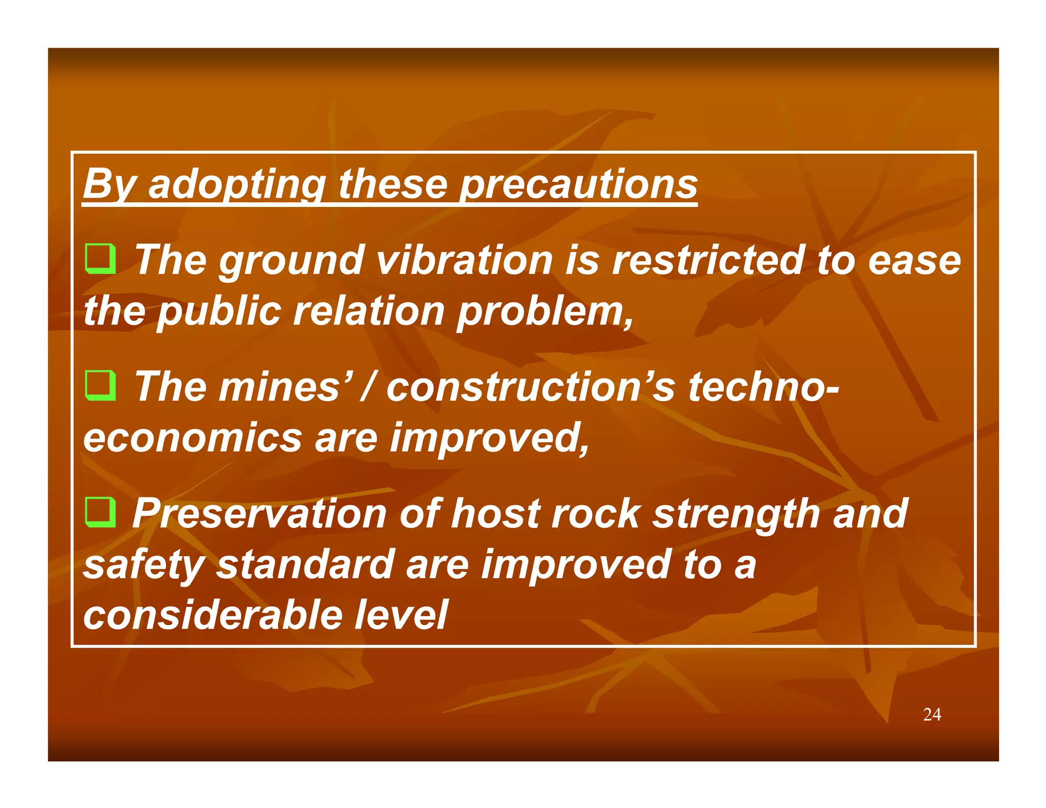 By adopting these precautions
  The ground vibration is restricted to ease
the public relation problem,
  The mines’ / construction’s techno-
economics are improved,
  Preservation of host rock strength and
safety standard are improved to a
considerable level

                                           24
 