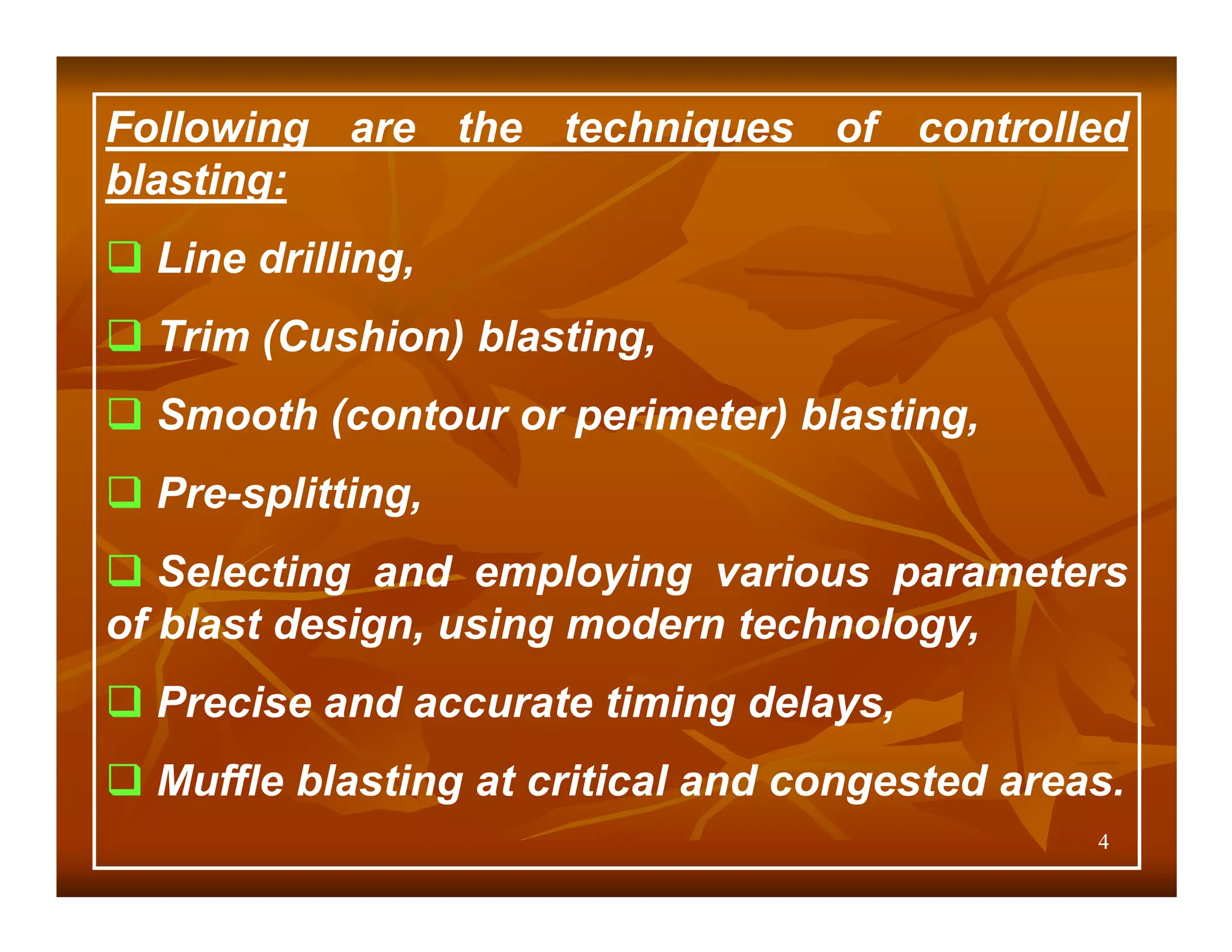 Following are the techniques of controlled
blasting:
  Line drilling,
  Trim (Cushion) blasting,
  Smooth (contour or perimeter) blasting,
  Pre-splitting,
   Selecting and employing various parameters
of blast design, using modern technology,
  Precise and accurate timing delays,
  Muffle blasting at critical and congested areas.
                                                4
 