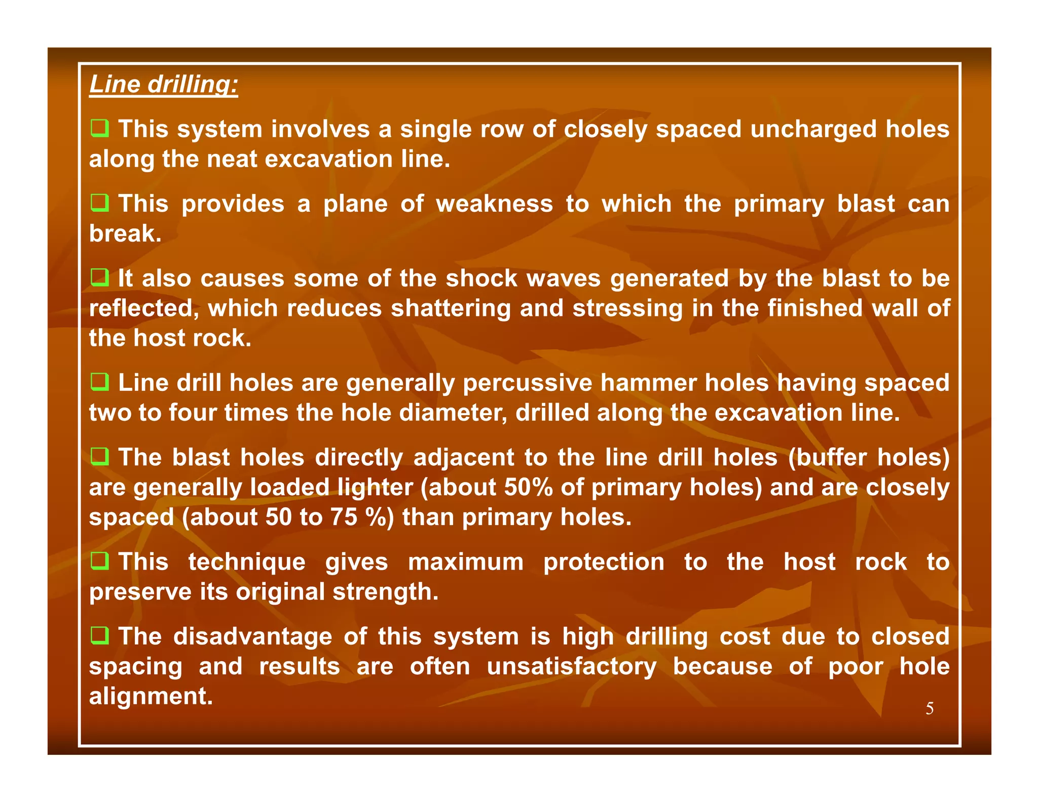 Line drilling:
   This system involves a single row of closely spaced uncharged holes
along the neat excavation line.
  This provides a plane of weakness to which the primary blast can
break.
   It also causes some of the shock waves generated by the blast to be
reflected, which reduces shattering and stressing in the finished wall of
the host rock.
  Line drill holes are generally percussive hammer holes having spaced
two to four times the hole diameter, drilled along the excavation line.
  The blast holes directly adjacent to the line drill holes (buffer holes)
are generally loaded lighter (about 50% of primary holes) and are closely
spaced (about 50 to 75 %) than primary holes.
  This technique gives maximum protection to the host rock to
preserve its original strength.
   The disadvantage of this system is high drilling cost due to closed
spacing and results are often unsatisfactory because of poor hole
alignment.                                                          5
 