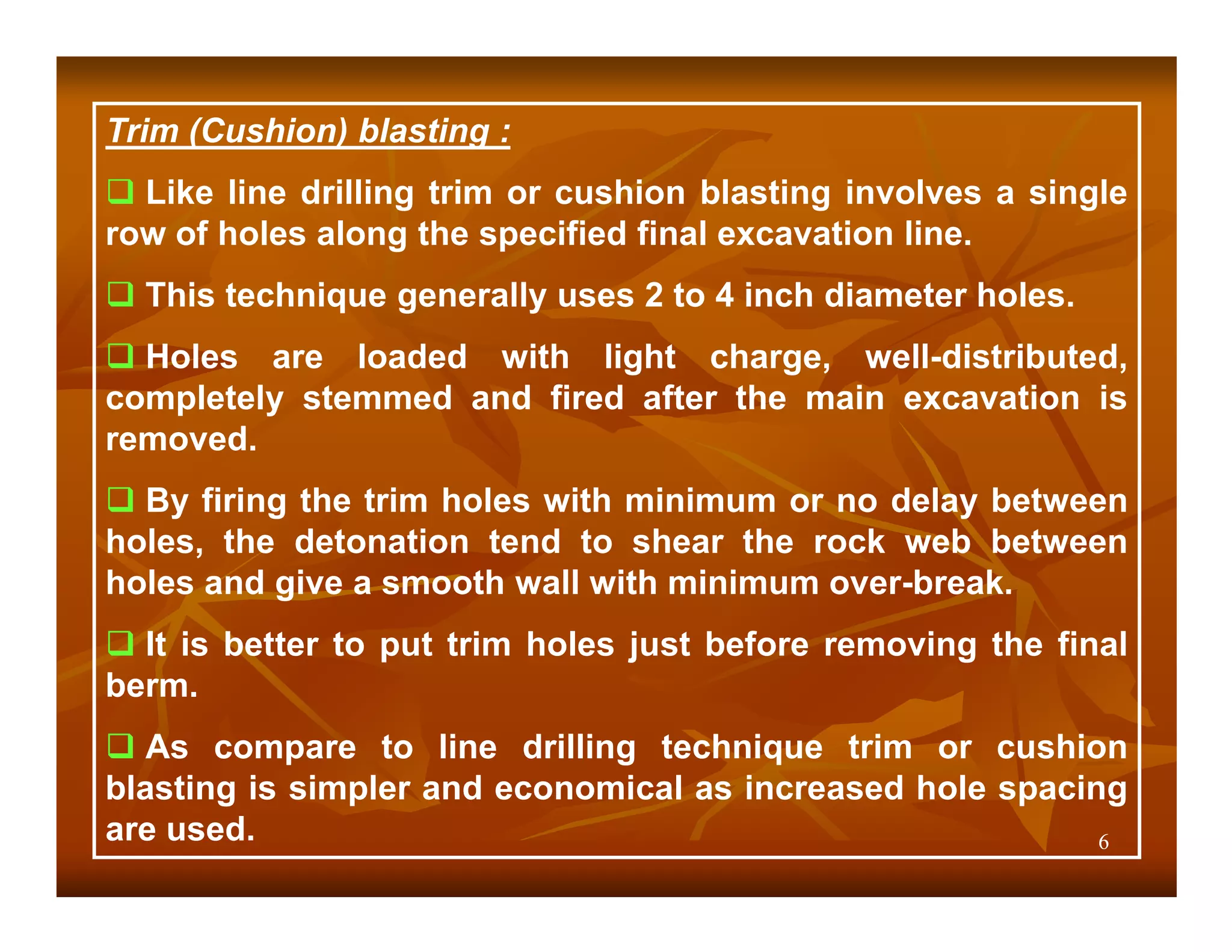 Trim (Cushion) blasting :
  Like line drilling trim or cushion blasting involves a single
row of holes along the specified final excavation line.
  This technique generally uses 2 to 4 inch diameter holes.
  Holes are loaded with light charge, well-distributed,
completely stemmed and fired after the main excavation is
removed.
  By firing the trim holes with minimum or no delay between
holes, the detonation tend to shear the rock web between
holes and give a smooth wall with minimum over-break.
  It is better to put trim holes just before removing the final
berm.
   As compare to line drilling technique trim or cushion
blasting is simpler and economical as increased hole spacing
are used.                                                  6
 