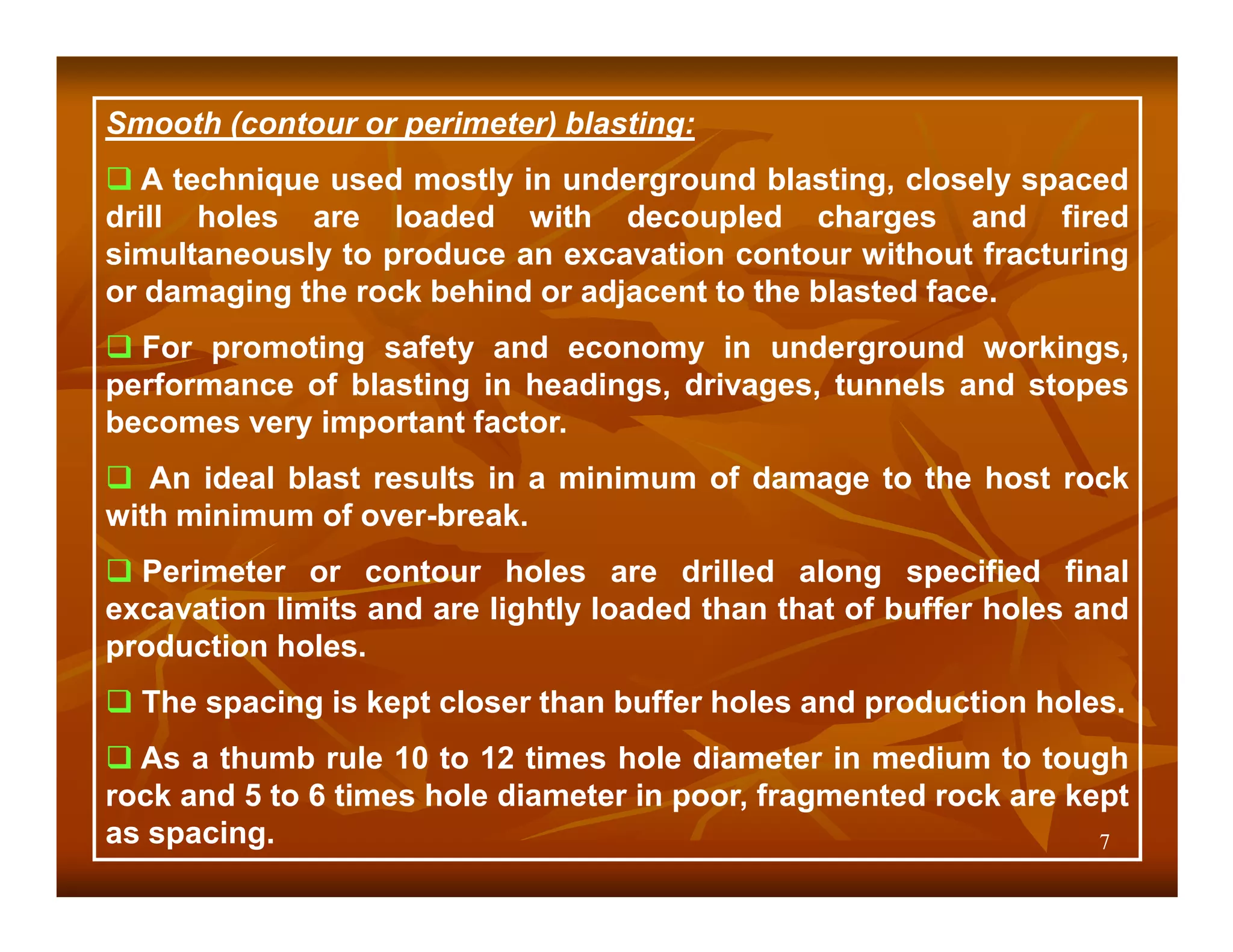 Smooth (contour or perimeter) blasting:
   A technique used mostly in underground blasting, closely spaced
drill holes are loaded with decoupled charges and fired
simultaneously to produce an excavation contour without fracturing
or damaging the rock behind or adjacent to the blasted face.
  For promoting safety and economy in underground workings,
performance of blasting in headings, drivages, tunnels and stopes
becomes very important factor.
   An ideal blast results in a minimum of damage to the host rock
with minimum of over-break.
  Perimeter or contour holes are drilled along specified final
excavation limits and are lightly loaded than that of buffer holes and
production holes.
  The spacing is kept closer than buffer holes and production holes.
  As a thumb rule 10 to 12 times hole diameter in medium to tough
rock and 5 to 6 times hole diameter in poor, fragmented rock are kept
as spacing.                                                        7
 