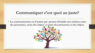 Communiquer c’est quoi au juste?
• La communication est l’action qui permet d’établir une relation entre
des personnes, entre des objets et entre des personnes et des objets.
 