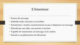 L’émetteur
• Source du message
• Individu isolé, structure ou machine
• Intentionné : motivé, consciemment ou pas à dispenser un message
• Stimulé par une idée, une pensée à émettre
• Capable de transmettre un message en le codant
• Soumis à un phénomène de distorsion
 