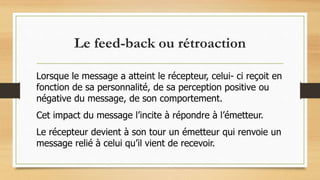 Le feed-back ou rétroaction
Lorsque le message a atteint le récepteur, celui- ci reçoit en
fonction de sa personnalité, de sa perception positive ou
négative du message, de son comportement.
Cet impact du message l’incite à répondre à l’émetteur.
Le récepteur devient à son tour un émetteur qui renvoie un
message relié à celui qu’il vient de recevoir.
 