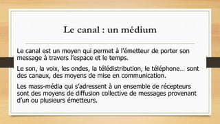 Le canal : un médium
Le canal est un moyen qui permet à l’émetteur de porter son
message à travers l’espace et le temps.
Le son, la voix, les ondes, la télédistribution, le téléphone… sont
des canaux, des moyens de mise en communication.
Les mass-média qui s’adressent à un ensemble de récepteurs
sont des moyens de diffusion collective de messages provenant
d’un ou plusieurs émetteurs.
 