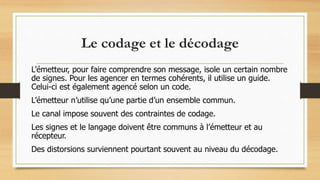 Le codage et le décodage
L’émetteur, pour faire comprendre son message, isole un certain nombre
de signes. Pour les agencer en termes cohérents, il utilise un guide.
Celui-ci est également agencé selon un code.
L’émetteur n’utilise qu’une partie d’un ensemble commun.
Le canal impose souvent des contraintes de codage.
Les signes et le langage doivent être communs à l’émetteur et au
récepteur.
Des distorsions surviennent pourtant souvent au niveau du décodage.
 