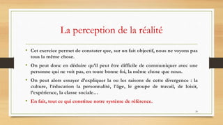 24
La perception de la réalité
• Cet exercice permet de constater que, sur un fait objectif, nous ne voyons pas
tous la même chose.
• On peut donc en déduire qu’il peut être difficile de communiquer avec une
personne qui ne voit pas, en toute bonne foi, la même chose que nous.
• On peut alors essayer d’expliquer la ou les raisons de cette divergence : la
culture, l’éducation la personnalité, l’âge, le groupe de travail, de loisir,
l’expérience, la classe sociale…
• En fait, tout ce qui constitue notre système de référence.
 