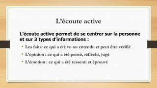 L’écoute active
• Les faits: ce qui a été vu ou entendu et peut être vérifié
• L’opinion : ce qui a été pensé, réfléchi, jugé
• L’émotion : ce qui a été ressenti et éprouvé
L’écoute active permet de se centrer sur la personne
et sur 3 types d’informations :
 