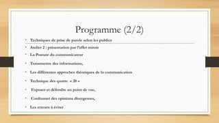 Programme (2/2)
• Techniques de prise de parole selon les publics
• Atelier 2 : présentation par l’effet miroir
• La Posture du communicateur
• Transmettre des informations,
• Les différentes approches théoriques de la communication
• Technique des quatre « 20 »
• Exposer et défendre un point de vue,
• Confronter des opinions divergentes,
• Les erreurs à éviter
 