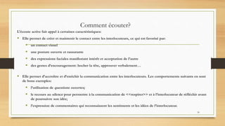 30
Comment écouter?
L’écoute active fait appel à certaines caractéristiques:
 Elle permet de créer et maintenir le contact entre les interlocuteurs, ce qui est favorisé par:
 un contact visuel
 une posture ouverte et rassurante
 des expressions faciales manifestant intérêt et acceptation de l’autre
 des gestes d’encouragement: hocher la tête, approuver verbalement…
 Elle permet d’accroître et d’enrichir la communication entre les interlocuteurs. Les comportements suivants en sont
de bons exemples:
 l’utilisation de questions ouvertes;
 le recours au silence pour permettre à la communication de <<respirer>> et à l’interlocuteur de réfléchir avant
de poursuivre son idée;
 l’expression de commentaires qui reconnaissent les sentiments et les idées de l’interlocuteur.
 