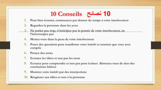 10 Conseils 10‫نصائح‬
1. Pour bien écouter, commencez par donner du temps à votre interlocuteur
2. Regardez la personne dans les yeux
3. Ne parlez pas trop, n’anticipez pas la pensée de votre interlocuteur, ne
l’interrompez pas
4. Mettez-vous dans la peau de votre interlocuteur
5. Posez des questions pour manifester votre intérêt et montrer que vous avez
compris
6. Prenez des notes
7. Ecoutez les idées et non pas les mots
8. Ecoutez pour comprendre et non pas pour évaluer. Abstenez-vous de tirer des
conclusions hâtives
9. Montrez votre intérêt par des interjections
10. Réagissez aux idées et non à la personne
32
 