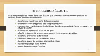 33
20 ERREURS D’ÉCOUTE
Il y a beaucoup plus de façons de ne pas écouter que d’écouter. Il arrive souvent que l’une ou
plusieurs de ces situations se produisent.
 chercher une manière de sortir de la conversation
 chercher de façon exagérée à être une personne polie
 essayer à tout prix de trouver des faiblesses dans les arguments de l’autre personne pour
refuser d’écouter
 se former un jugement à priori sur les gens
 réfléchir uniquement à ses prochains arguments dans une conversation
 chercher à prévenir ou éviter le rejet
 chercher à induire l’autre personne en erreur
 chercher à sauver du temps en attendant de réagir
 regarder le paysage ou sa montre
 apaiser la personne qui s’exprime
 