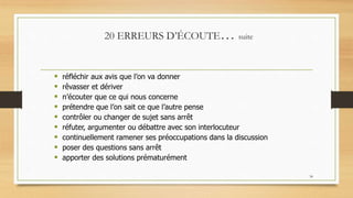 34
20 ERREURS D’ÉCOUTE… suite
 réfléchir aux avis que l’on va donner
 rêvasser et dériver
 n’écouter que ce qui nous concerne
 prétendre que l’on sait ce que l’autre pense
 contrôler ou changer de sujet sans arrêt
 réfuter, argumenter ou débattre avec son interlocuteur
 continuellement ramener ses préoccupations dans la discussion
 poser des questions sans arrêt
 apporter des solutions prématurément
.
 