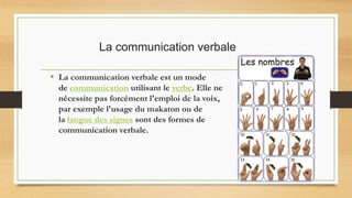 La communication verbale
• La communication verbale est un mode
de communication utilisant le verbe. Elle ne
nécessite pas forcément l'emploi de la voix,
par exemple l'usage du makaton ou de
la langue des signes sont des formes de
communication verbale.
 