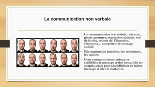 La communication non verbale
• La communication non verbale : silences,
gestes, postures, expressions faciales, ton
de la voix, rythme de l’élocution,
vêtements… complètent le message
auditif.
• Elle exprime les émotions, les sentiments,
les valeurs.
• Cette communication renforce et
crédibilise le message verbal lorsqu’elle est
adaptée, mais peut décrédibiliser ce même
message si elle est inadaptée.
 