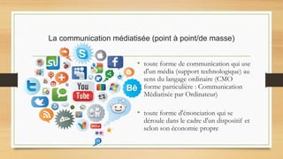 La communication médiatisée (point à point/de masse)
• toute forme de communication qui use
d'un média (support technologique) au
sens du langage ordinaire (CMO
forme particulière : Communication
Médiatisée par Ordinateur)
• toute forme d'énonciation qui se
déroule dans le cadre d'un dispositif et
selon son économie propre
 
