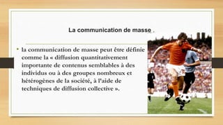 La communication de masse .
• la communication de masse peut être définie
comme la « diffusion quantitativement
importante de contenus semblables à des
individus ou à des groupes nombreux et
hétérogènes de la société, à l’aide de
techniques de diffusion collective ».
 