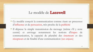45
Le modèle de Lasswell
• Ce modèle conçoit la communication comme étant un processus
d’influence et de persuasion, très proche de la publicité
• Il dépasse la simple transmission du message (même s'il y reste
centré) et envisage notamment les notions d'étapes de
communication, la capacité de pluralité des émetteurs et des
récepteurs et de finalité d'une communication (ses enjeux)
 