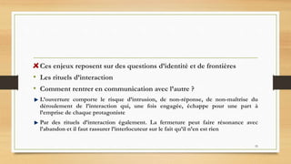 55
Ces enjeux reposent sur des questions d’identité et de frontières
• Les rituels d’interaction
• Comment rentrer en communication avec l’autre ?
L’ouverture comporte le risque d’intrusion, de non-réponse, de non-maîtrise du
déroulement de l’interaction qui, une fois engagée, échappe pour une part à
l’emprise de chaque protagoniste
Par des rituels d’interaction également. La fermeture peut faire résonance avec
l’abandon et il faut rassurer l’interlocuteur sur le fait qu’il n’en est rien
 