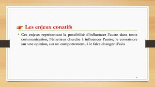 56
Les enjeux conatifs
• Ces enjeux représentant la possibilité d’influencer l’autre dans toute
communication, l’émetteur cherche à influencer l’autre, le convaincre
sur une opinion, sur un comportement, à le faire changer d’avis
 