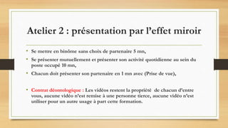 • Se mettre en binôme sans choix de partenaire 5 mn,
• Se présenter mutuellement et présenter son activité quotidienne au sein du
poste occupé 10 mn,
• Chacun doit présenter son partenaire en 1 mn avec (Prise de vue),
• Contrat déontologique : Les vidéos restent la propriété de chacun d’entre
vous, aucune vidéo n’est remise à une personne tierce, aucune vidéo n’est
utiliser pour un autre usage à part cette formation.
Atelier 2 : présentation par l’effet miroir
 