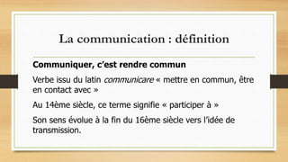 La communication : définition
Communiquer, c’est rendre commun
Verbe issu du latin communicare « mettre en commun, être
en contact avec »
Au 14ème siècle, ce terme signifie « participer à »
Son sens évolue à la fin du 16ème siècle vers l’idée de
transmission.
 