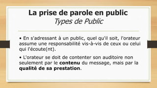 La prise de parole en public
Types de Public
• En s'adressant à un public, quel qu'il soit, l'orateur
assume une responsabilité vis-à-vis de ceux ou celui
qui l'écoute(nt).
• L'orateur se doit de contenter son auditoire non
seulement par le contenu du message, mais par la
qualité de sa prestation.
 