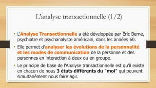 L’analyse transactionnelle (1/2)
• L'Analyse Transactionnelle a été développée par Éric Berne,
psychiatre et psychanalyste américain, dans les années 60.
• Elle permet d'analyser les évolutions de la personnalité
et les modes de communication de la personne et des
personnes en interaction à deux ou en groupe.
• Le principe de base de l'Analyse transactionnelle est qu'il existe
en chacun de nous 3 états différents du "moi" qui peuvent
simultanément nous faire agir.
 