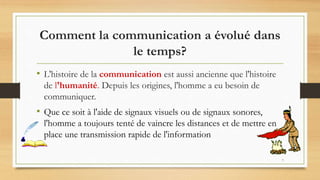 7
Comment la communication a évolué dans
le temps?
• L'histoire de la communication est aussi ancienne que l'histoire
de l'humanité. Depuis les origines, l'homme a eu besoin de
communiquer.
• Que ce soit à l'aide de signaux visuels ou de signaux sonores,
l'homme a toujours tenté de vaincre les distances et de mettre en
place une transmission rapide de l'information
 