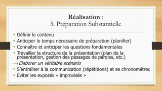 Réalisation :
3. Préparation Substantielle
• Définir le contenu
• Anticiper le temps nécessaire de préparation (planifier)
• Connaître et anticiper les questions fondamentales
• Travailler la structure de la présentation (plan de la
présentation, gestion des passages de paroles, etc.)
Elaborer un véritable scénario
• S’entraîner à la communication (répétitions) et se chronométrer.
• Eviter les exposés « improvisés »
 