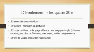 Déroulement : « les quatre 20 »
• 20 secondes de salutations
• 20 gestes - maîtriser sa gestuelle
• 20 mots - utiliser un langage efficace : un langage simple (phrases
courtes, pas plus de 20 mots, avec sujet, verbe, complément).
• 20 cm de visage (regarder l’assistance)
 