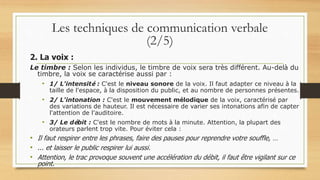 2. La voix :
Le timbre : Selon les individus, le timbre de voix sera très différent. Au-delà du
timbre, la voix se caractérise aussi par :
• 1/ L'intensité : C'est le niveau sonore de la voix. Il faut adapter ce niveau à la
taille de l'espace, à la disposition du public, et au nombre de personnes présentes.
• 2/ L'intonation : C'est le mouvement mélodique de la voix, caractérisé par
des variations de hauteur. Il est nécessaire de varier ses intonations afin de capter
l'attention de l'auditoire.
• 3/ Le débit : C'est le nombre de mots à la minute. Attention, la plupart des
orateurs parlent trop vite. Pour éviter cela :
• Il faut respirer entre les phrases, faire des pauses pour reprendre votre souffle, …
• ... et laisser le public respirer lui aussi.
• Attention, le trac provoque souvent une accélération du débit, il faut être vigilant sur ce
point.
Les techniques de communication verbale
(2/5)
 
