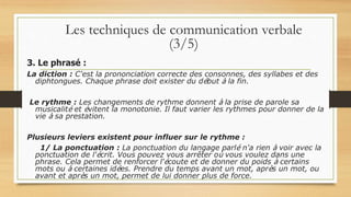 3. Le phrasé :
La diction : C'est la prononciation correcte des consonnes, des syllabes et des
diphtongues. Chaque phrase doit exister du début à la fin.
Le rythme : Les changements de rythme donnent à la prise de parole sa
musicalité et évitent la monotonie. Il faut varier les rythmes pour donner de la
vie à sa prestation.
Plusieurs leviers existent pour influer sur le rythme :
1/ La ponctuation : La ponctuation du langage parlé n'a rien à voir avec la
ponctuation de l'écrit. Vous pouvez vous arrêter où vous voulez dans une
phrase. Cela permet de renforcer l'écoute et de donner du poids à certains
mots ou à certaines idées. Prendre du temps avant un mot, après un mot, ou
avant et après un mot, permet de lui donner plus de force.
Les techniques de communication verbale
(3/5)
 