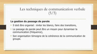 La gestion du passage de parole
• Il doit être organisé : éviter les blancs, faire des transitions,
• Le passage de parole peut être un moyen pour dynamiser la
communication (fréquence),
• Son organisation témoigne de la cohérence de la communication de
groupe.
Les techniques de communication verbale
(5/5)
 