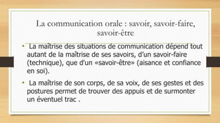 La communication orale : savoir, savoir-faire,
savoir-être
• La maîtrise des situations de communication dépend tout
autant de la maîtrise de ses savoirs, d’un savoir-faire
(technique), que d'un «savoir-être» (aisance et confiance
en soi).
• La maîtrise de son corps, de sa voix, de ses gestes et des
postures permet de trouver des appuis et de surmonter
un éventuel trac .
 