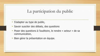 La participation du public
• S’adapter au type de public,
• Savoir susciter des débats, des questions
• Poser des questions à l’auditoire, le rendre « acteur » de sa
communication,
• Bien gérer la présentation en équipe.
 