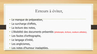 Erreurs à éviter,
• Le manque de préparation,
• La surcharge d’effets,
• La lecture des notes,
• L’illisibilité des documents présentés (photocopie, écriture, couleurs utilisées),
• Les fautes d’orthographe,
• Le langage d’initié,
• Les anglicismes,
• Les notes d’humour inadaptées.
 