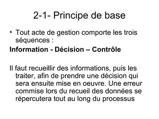 2-1- Principe de base
• Tout acte de gestion comporte les trois
  séquences :
Information - Décision – Contrôle

Il faut recueillir des informations, puis les
   traiter, afin de prendre une décision qui
   sera ensuite mise en oeuvre. Une erreur
   commise lors du recueil des données se
   répercutera tout au long du processus
 
