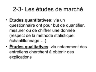2-3- Les études de marché
• Études quantitatives: via un
  questionnaire ont pour but de quantifier,
  mesurer ou de chiffrer une donnée
  (respect de la méthode statistique:
  échantillonnage….)
• Études qualitatives: via notamment des
  entretiens cherchent à obtenir des
  explications
 