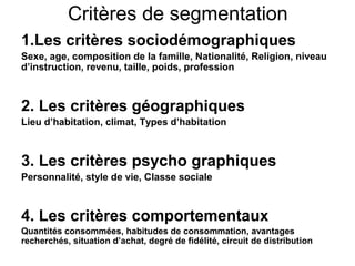 Critères de segmentation
1.Les critères sociodémographiques
Sexe, age, composition de la famille, Nationalité, Religion, niveau
d’instruction, revenu, taille, poids, profession



2. Les critères géographiques
Lieu d’habitation, climat, Types d’habitation



3. Les critères psycho graphiques
Personnalité, style de vie, Classe sociale



4. Les critères comportementaux
Quantités consommées, habitudes de consommation, avantages
recherchés, situation d’achat, degré de fidélité, circuit de distribution
 