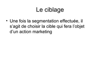 Le ciblage
• Une fois la segmentation effectuée, il
  s’agit de choisir la cible qui fera l’objet
  d’un action marketing
 