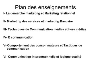 Plan des enseignements
I- La démarche marketing et Marketing relationnel

II- Marketing des services et marketing Bancaire

III- Techniques de Communication médias et hors médias

IV- E communication

V- Comportement des consommateurs et Tactiques de
  communication

VI- Communication interpersonnelle et logique qualité
 